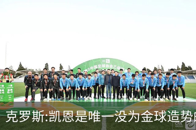克罗斯:凯恩是唯一没为金球造势的球员 遗憾维尼修斯缺席国家德比