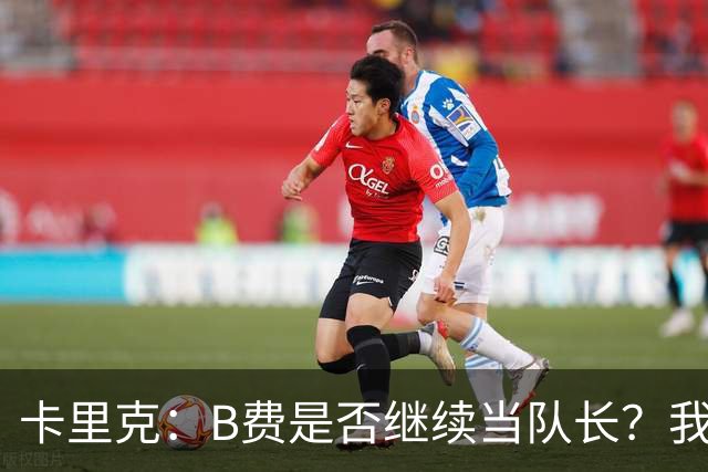 卡里克：B费是否继续当队长？我只会做对俱乐部最有利的选择