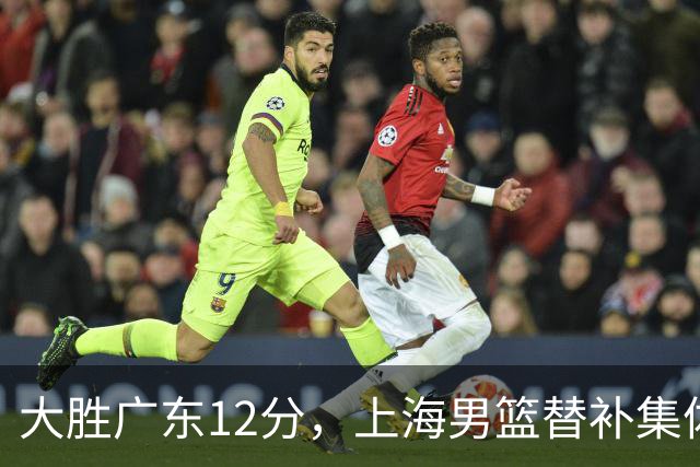 大胜广东12分，上海男篮替补集体爆发，拉塞尔22+5融入体系，李弘权上演隔扣
