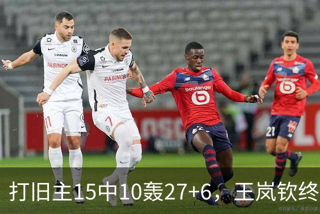 打旧主15中10轰27+6，王岚钦终于醒了，山东这钱没白花，邱彪猛夸