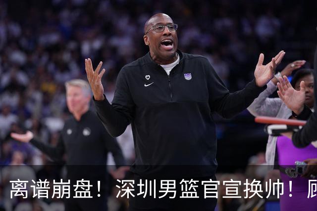 离谱崩盘！深圳男篮官宣换帅！顾全主动请辞，老帅郑永刚临危再出山