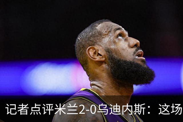 记者点评米兰2-0乌迪内斯：这场比赛踢出了“老米兰”的味道