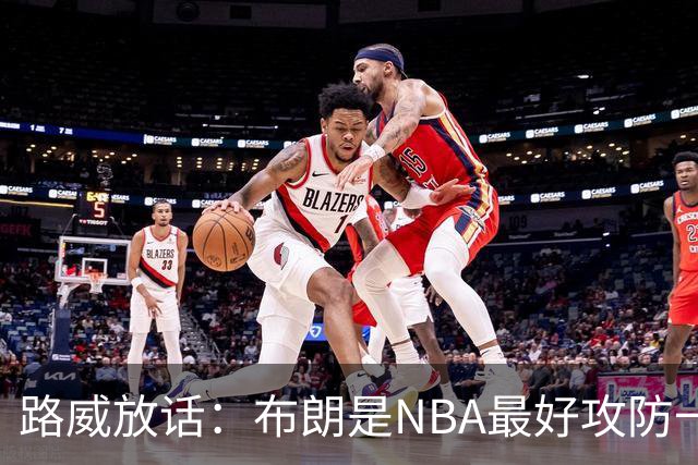 路威放话：布朗是NBA最好攻防一体球员，能压文班拿DPOY