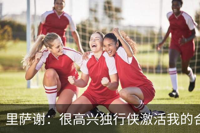 里萨谢：很高兴独行侠激活我的合同选项，我们所有人一心争胜