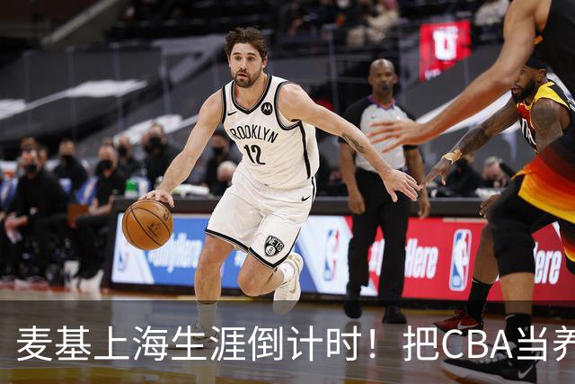 麦基上海生涯倒计时！把CBA当养老院态度成硬伤，合同4个月非保障